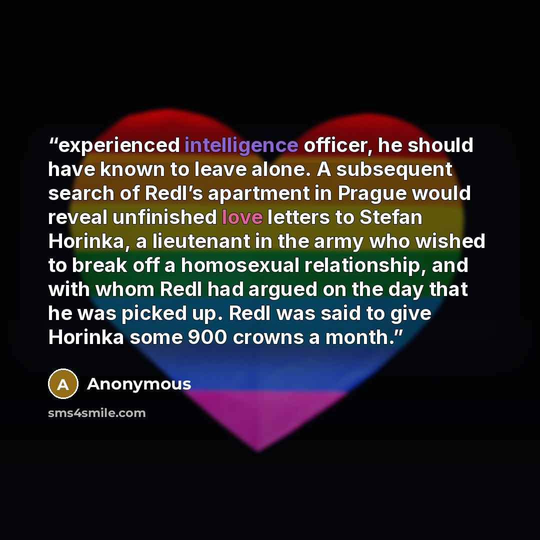 “experienced intelligence officer, he should have known to leave alone. A subsequent search of Redl’s apartment in Prague would reveal unfinished love letters to Stefan Horinka, a lieutenant in the army who wished to break off a homosexual relationship, and with whom Redl had argued on the day that…” quote by Anonymous