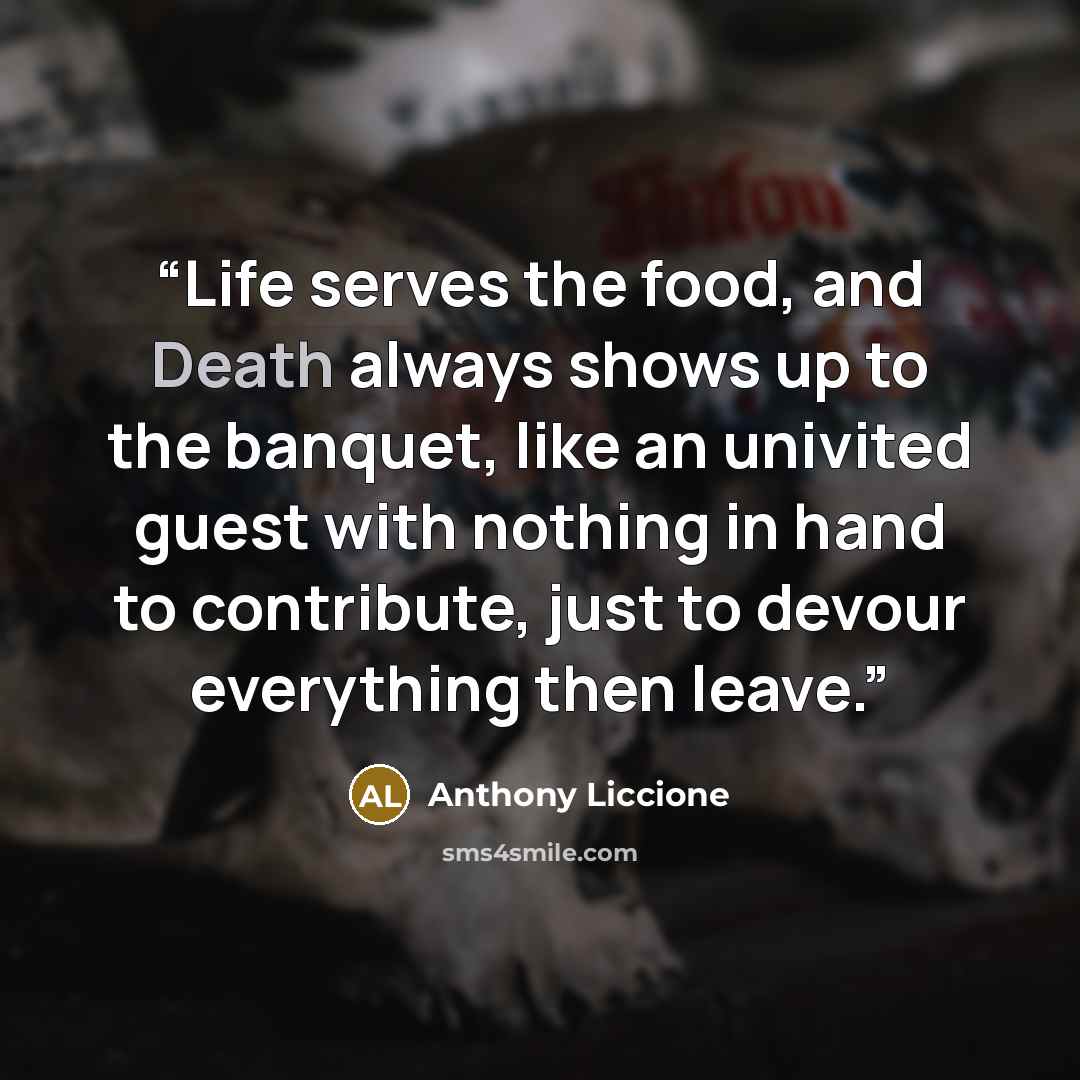 “Life serves the food, and Death always shows up to the banquet, like an univited guest with nothing in hand to contribute, just to devour everything then leave.” quote by Anthony Liccione