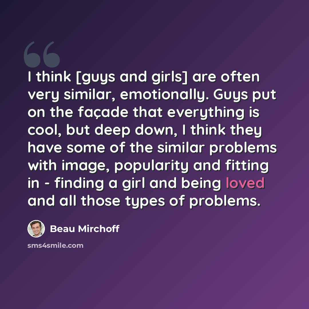 “I think [guys and girls] are often very similar, emotionally. Guys put on the façade that everything is cool, but deep down, I think they have some of the similar problems with image, popularity and fitting in - finding a girl and being loved and all those types of problems.” quote by Beau Mirchoff