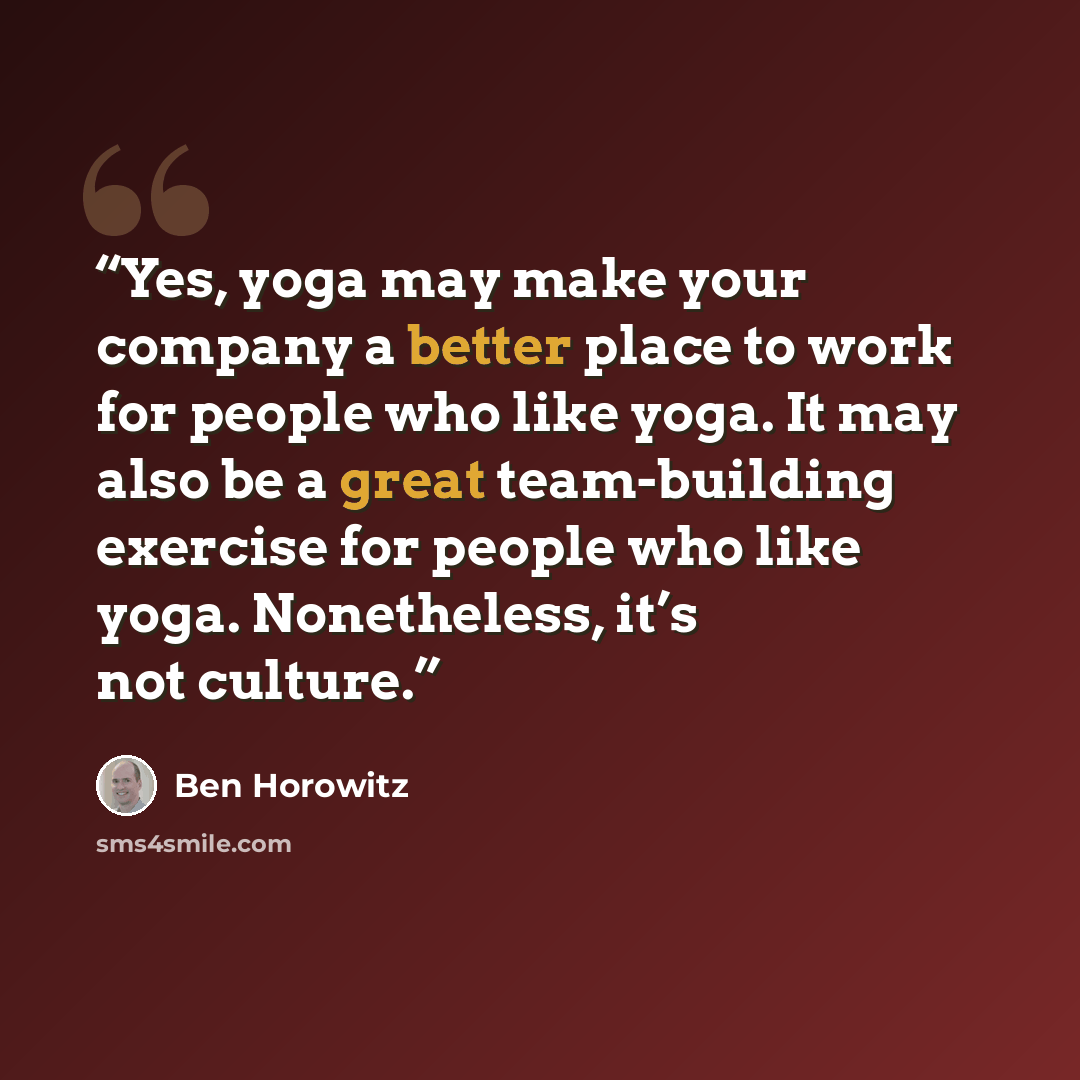 “Yes, yoga may make your company a better place to work for people who like yoga. It may also be a great team-building exercise for people who like yoga. Nonetheless, it’s not culture.” quote by Ben Horowitz