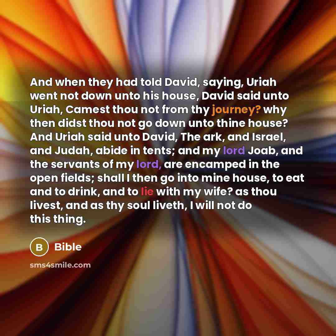 “And when they had told David, saying, Uriah went not down unto his house, David said unto Uriah, Camest thou not from thy journey? why then didst thou not go down unto thine house? And Uriah said unto David, The ark, and Israel, and Judah, abide in tents; and my lord Joab, and the servants of my…” quote by Bible