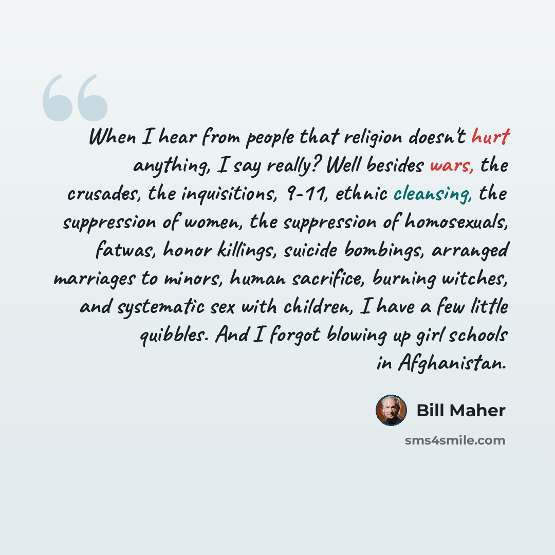 “When I hear from people that religion doesn't hurt anything, I say really? Well besides wars, the crusades, the inquisitions, 9-11, ethnic cleansing, the suppression of women, the suppression of homosexuals, fatwas, honor killings, suicide bombings, arranged marriages to minors, human sacrifice…” quote by Bill Maher