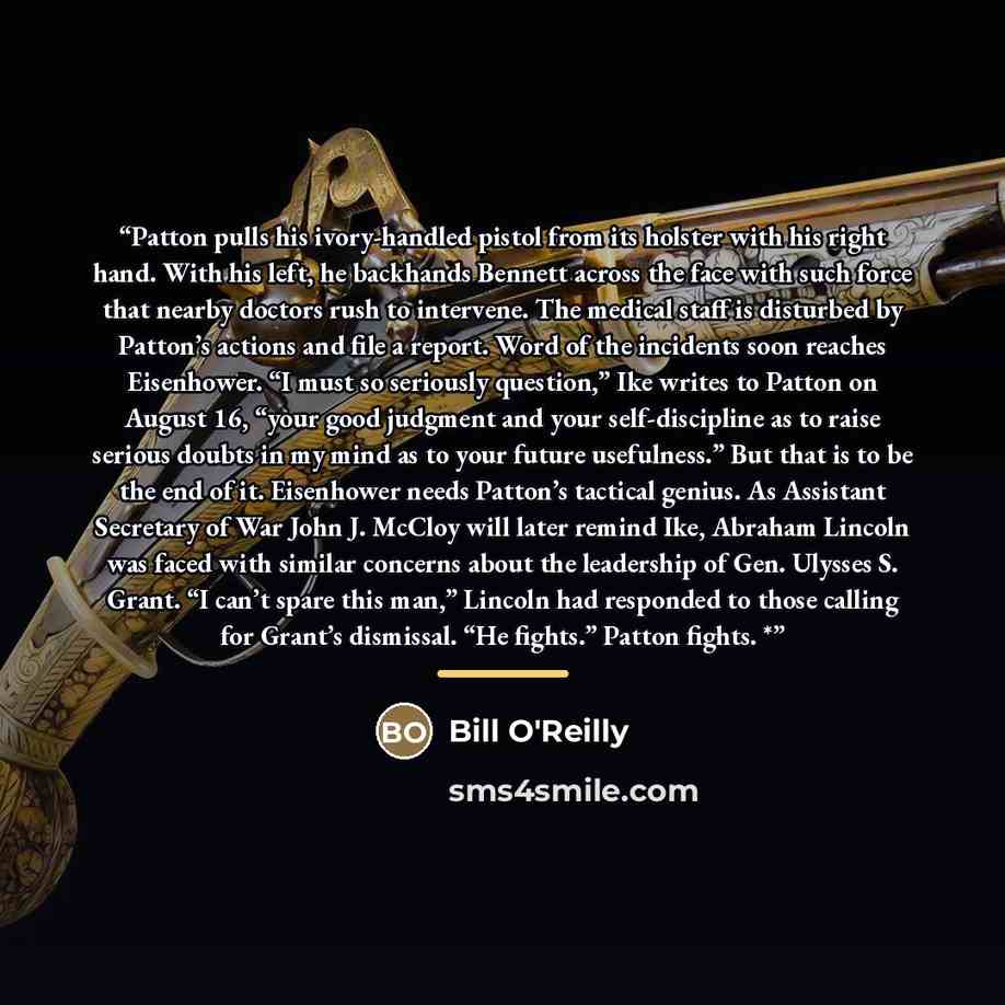 “Patton pulls his ivory-handled pistol from its holster with his right hand. With his left, he backhands Bennett across the face with such force that nearby doctors rush to intervene. The medical staff is disturbed by Patton’s actions and file a report. Word of the incidents soon reaches…” quote by Bill O'Reilly