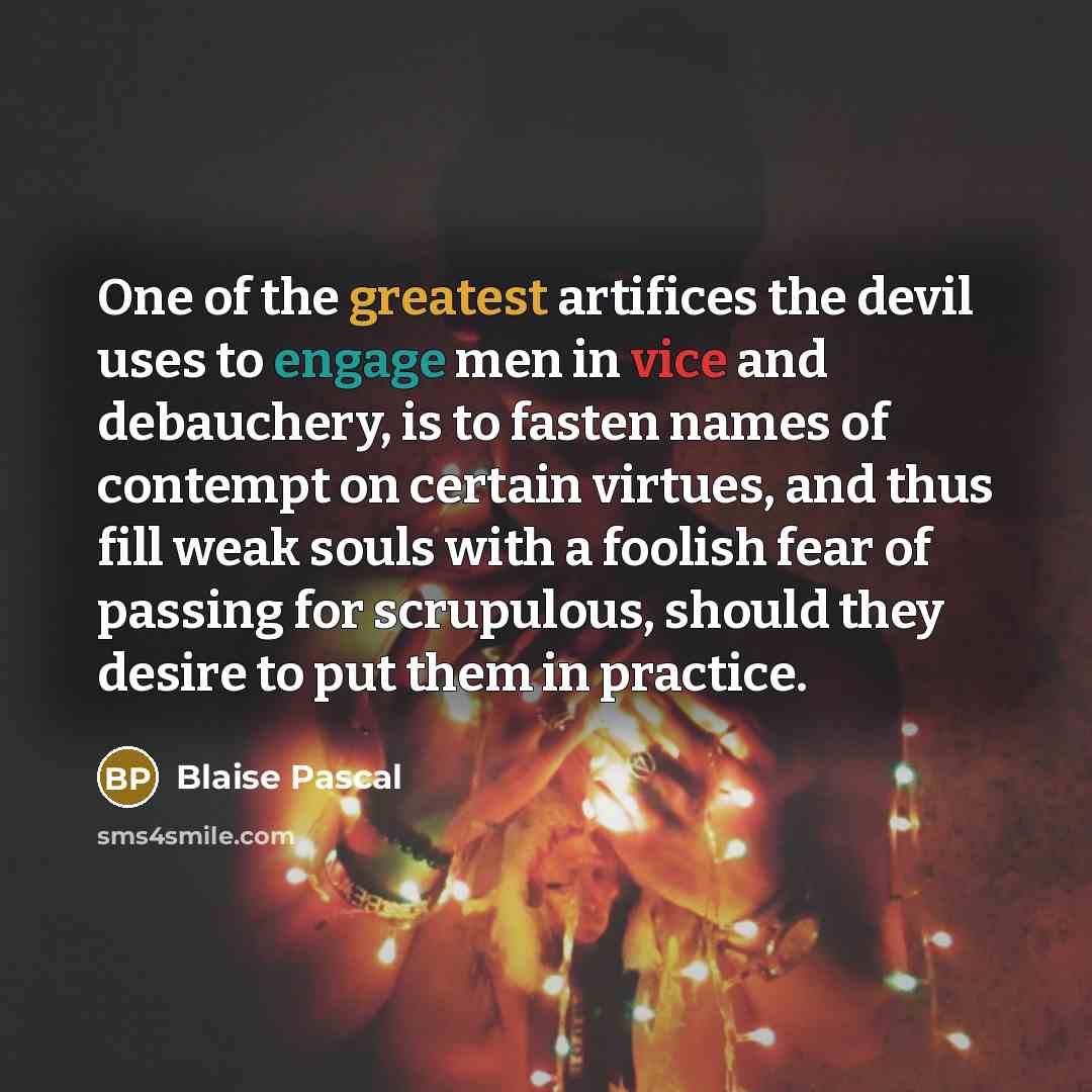 “One of the greatest artifices the devil uses to engage men in vice and debauchery, is to fasten names of contempt on certain virtues, and thus fill weak souls with a foolish fear of passing for scrupulous, should they desire to put them in practice.” quote by Blaise Pascal