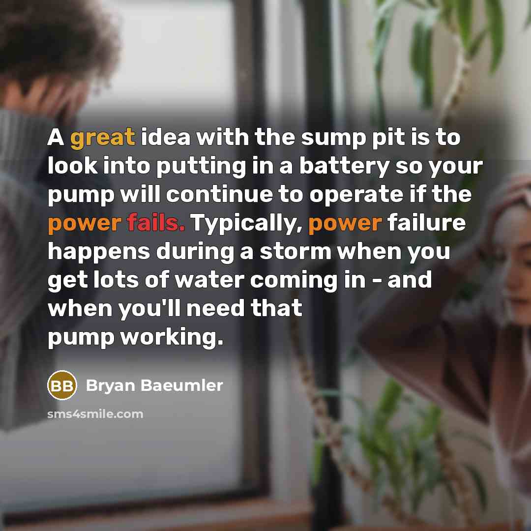 “A great idea with the sump pit is to look into putting in a battery so your pump will continue to operate if the power fails. Typically, power failure happens during a storm when you get lots of water coming in - and when you'll need that pump working.” quote by Bryan Baeumler