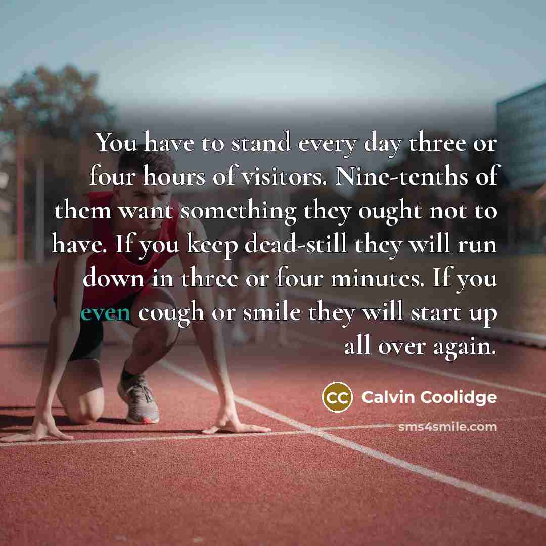 “You have to stand every day three or four hours of visitors. Nine-tenths of them want something they ought not to have. If you keep dead-still they will run down in three or four minutes. If you even cough or smile they will start up all over again.” quote by Calvin Coolidge