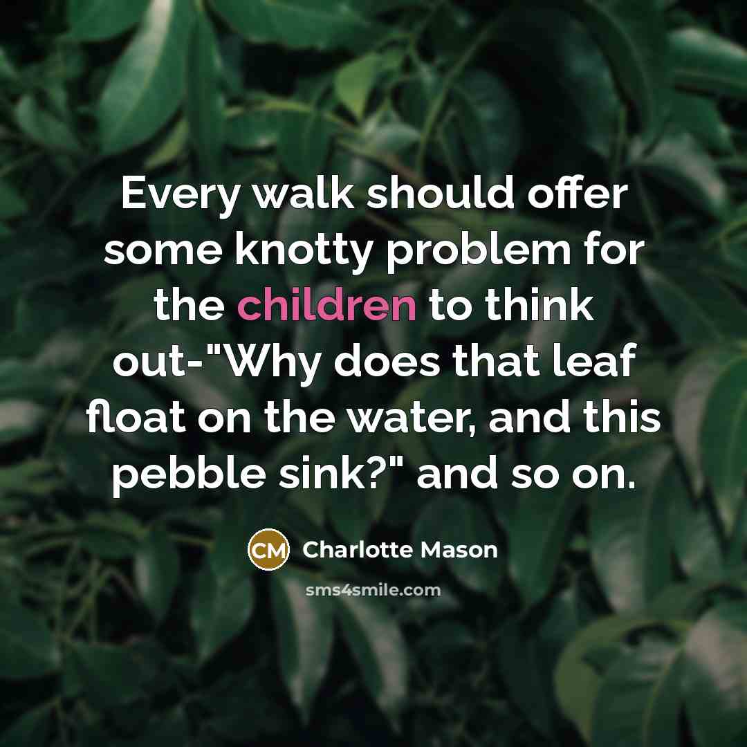 “Every walk should offer some knotty problem for the children to think out-"Why does that leaf float on the water, and this pebble sink?" and so on.” quote by Charlotte Mason