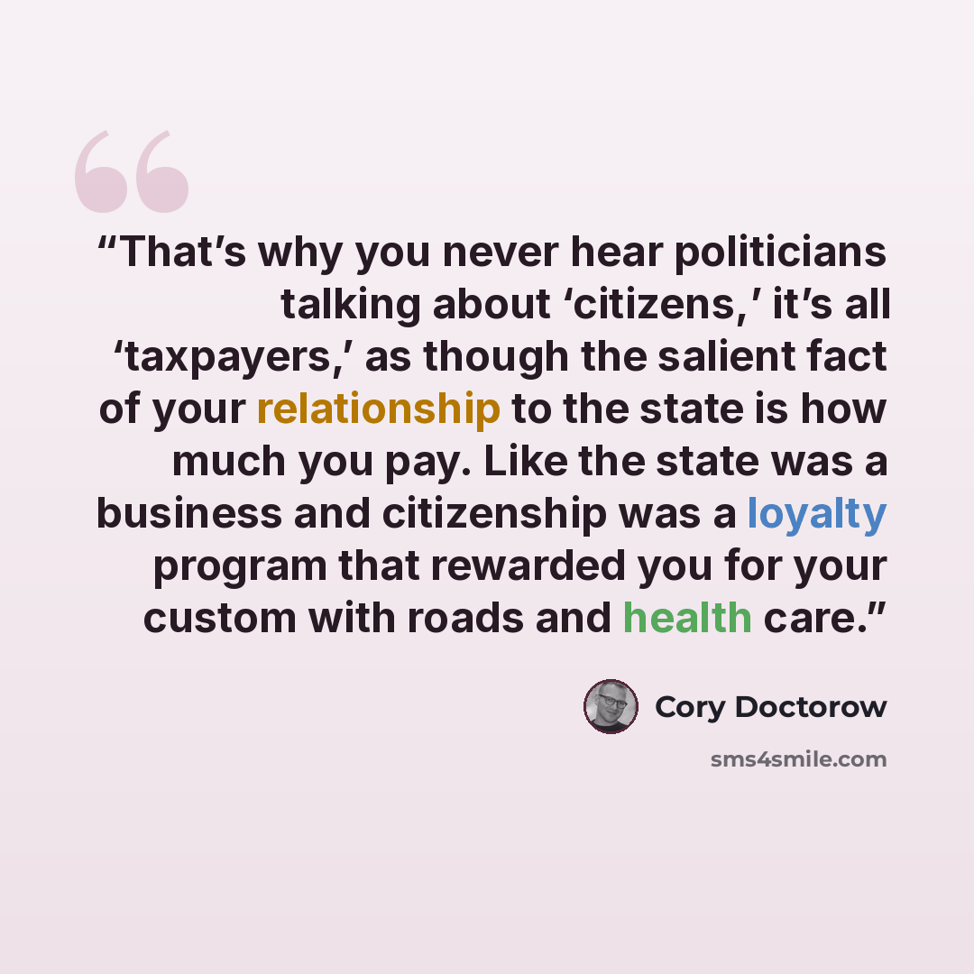 “That’s why you never hear politicians talking about ‘citizens,’ it’s all ‘taxpayers,’ as though the salient fact of your relationship to the state is how much you pay. Like the state was a business and citizenship was a loyalty program that rewarded you for your custom with roads and health care.” quote by Cory Doctorow