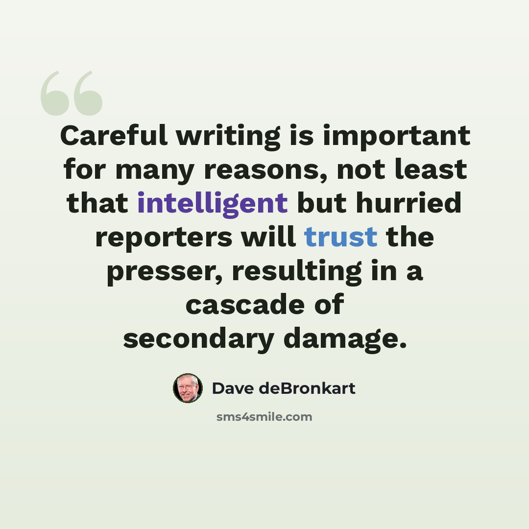 “Careful writing is important for many reasons, not least that intelligent but hurried reporters will trust the presser, resulting in a cascade of secondary damage.” quote by Dave deBronkart