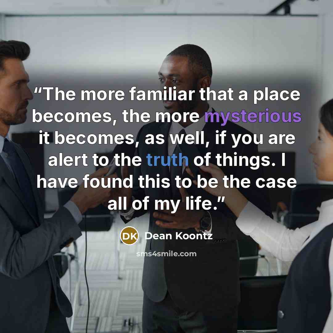 “The more familiar that a place becomes, the more mysterious it becomes, as well, if you are alert to the truth of things. I have found this to be the case all of my life.” quote by Dean Koontz