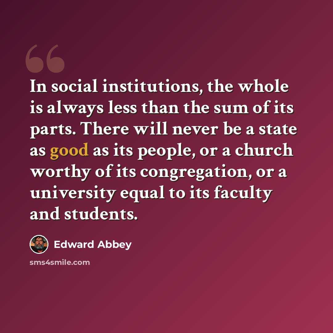 “In social institutions, the whole is always less than the sum of its parts. There will never be a state as good as its people, or a church worthy of its congregation, or a university equal to its faculty and students.” quote by Edward Abbey