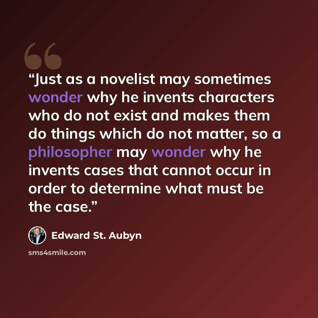 “Just as a novelist may sometimes wonder why he invents characters who do not exist and makes them do things which do not matter, so a philosopher may wonder why he invents cases that cannot occur in order to determine what must be the case.” quote by Edward St. Aubyn