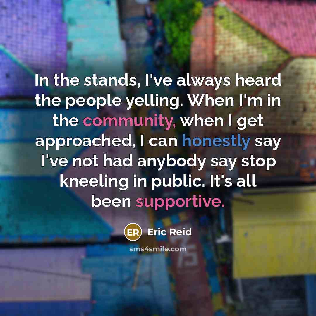 “In the stands, I've always heard the people yelling. When I'm in the community, when I get approached, I can honestly say I've not had anybody say stop kneeling in public. It's all been supportive.” quote by Eric Reid