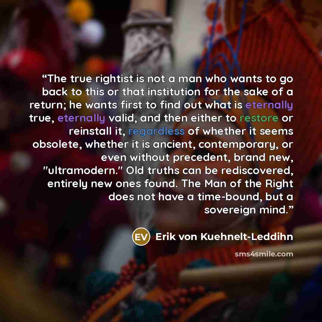 “The true rightist is not a man who wants to go back to this or that institution for the sake of a return; he wants first to find out what is eternally true, eternally valid, and then either to restore or reinstall it, regardless of whether it seems obsolete, whether it is ancient, contemporary, or…” quote by Erik von Kuehnelt-Leddihn