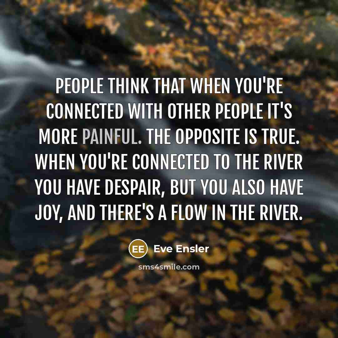 “People think that when you're connected with other people it's more painful. The opposite is true. When you're connected to the river you have despair, but you also have joy, and there's a flow in the river.” quote by Eve Ensler