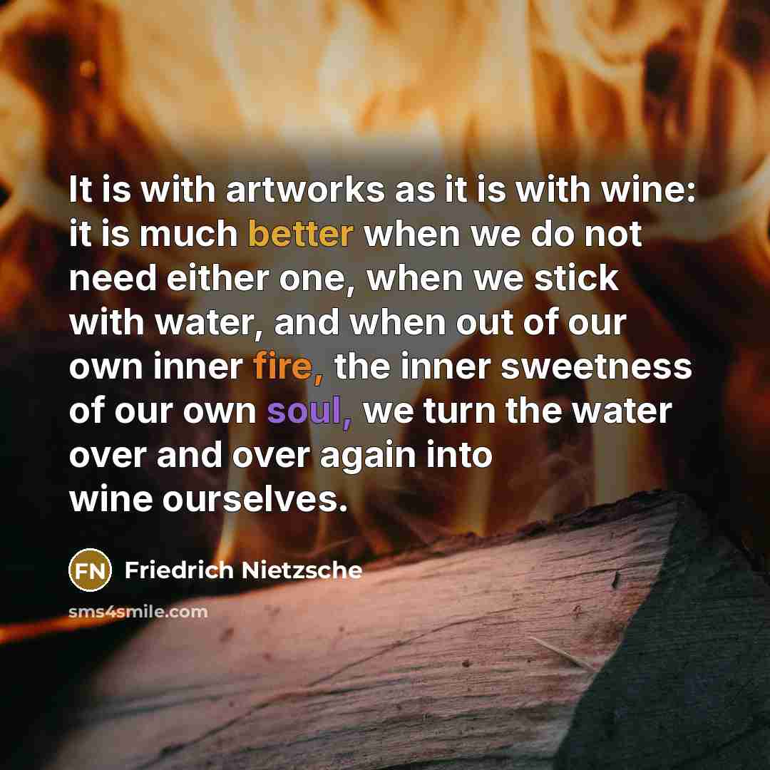 “It is with artworks as it is with wine: it is much better when we do not need either one, when we stick with water, and when out of our own inner fire, the inner sweetness of our own soul, we turn the water over and over again into wine ourselves.” quote by Friedrich Nietzsche