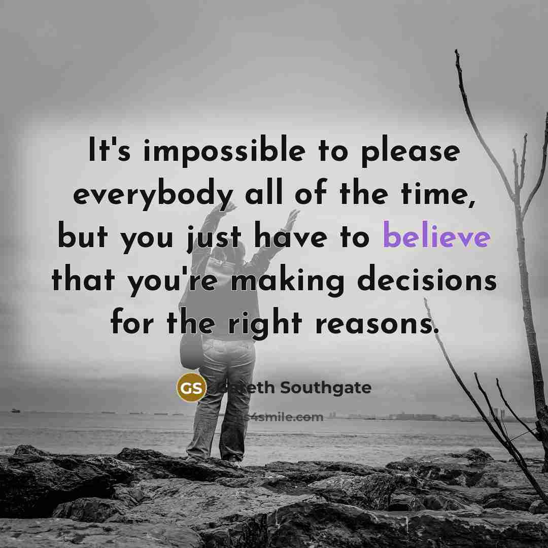 “It's impossible to please everybody all of the time, but you just have to believe that you're making decisions for the right reasons.” quote by Gareth Southgate
