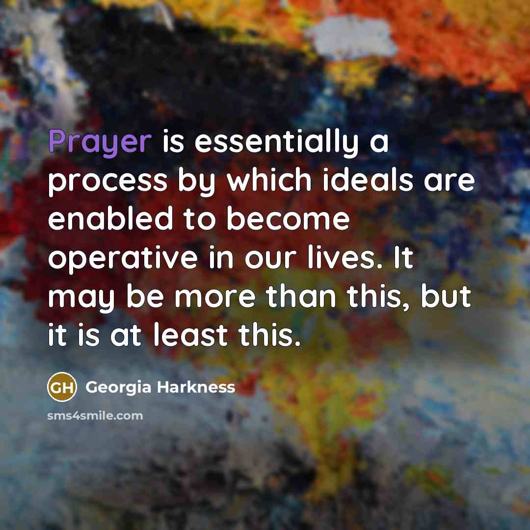 “Prayer is essentially a process by which ideals are enabled to become operative in our lives. It may be more than this, but it is at least this.” quote by Georgia Harkness