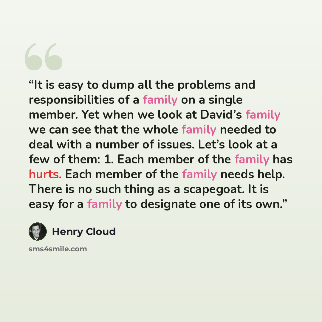 “It is easy to dump all the problems and responsibilities of a family on a single member. Yet when we look at David’s family we can see that the whole family needed to deal with a number of issues. Let’s look at a few of them: 1. Each member of the family has hurts. Each member of the family needs…” quote by Henry Cloud