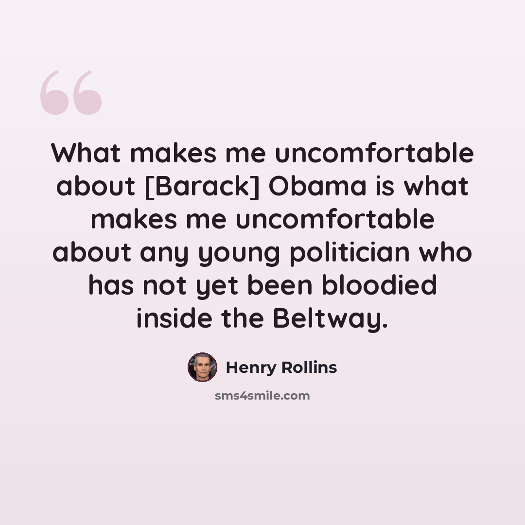 “What makes me uncomfortable about [Barack] Obama is what makes me uncomfortable about any young politician who has not yet been bloodied inside the Beltway.” quote by Henry Rollins