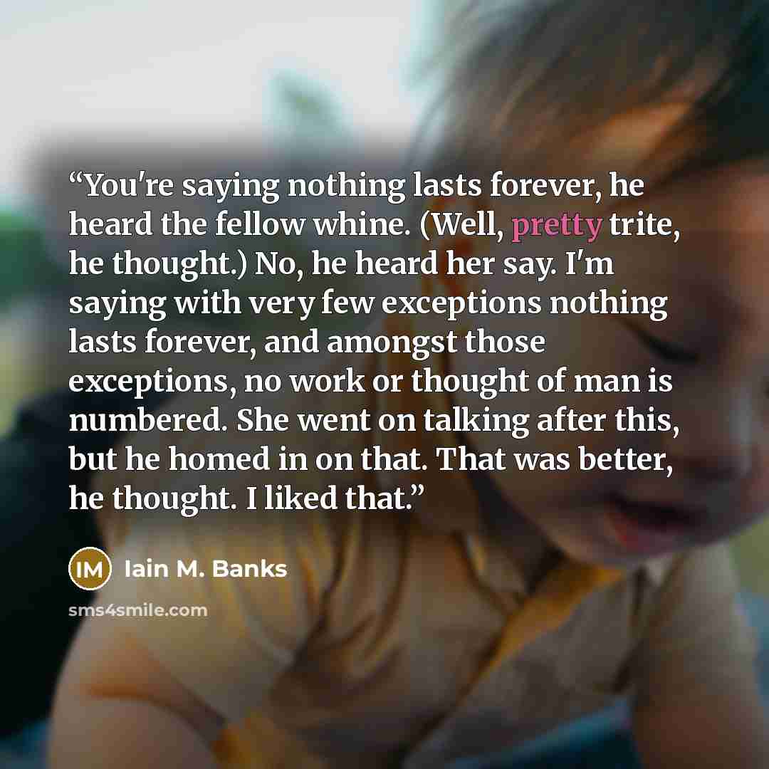 “You're saying nothing lasts forever, he heard the fellow whine. (Well, pretty trite, he thought.) No, he heard her say. I'm saying with very few exceptions nothing lasts forever, and amongst those exceptions, no work or thought of man is numbered. She went on talking after this, but he homed in on…” quote by Iain M. Banks