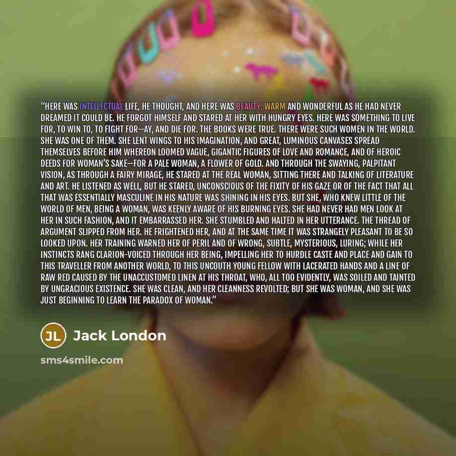 “Here was intellectual life, he thought, and here was beauty, warm and wonderful as he had never dreamed it could be. He forgot himself and stared at her with hungry eyes. Here was something to live for, to win to, to fight for—ay, and die for. The books were true. There were such women in the…” quote by Jack London