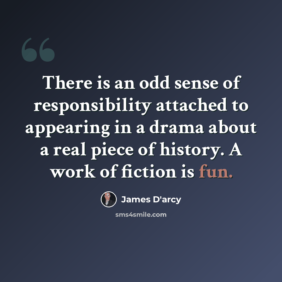 “There is an odd sense of responsibility attached to appearing in a drama about a real piece of history. A work of fiction is fun.” quote by James D'arcy