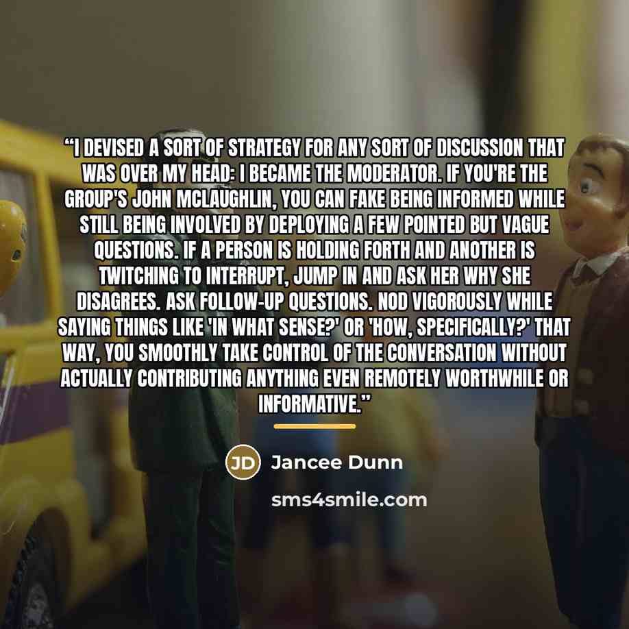 “I devised a sort of strategy for any sort of discussion that was over my head: I became the moderator. If you're the group's John McLaughlin, you can fake being informed while still being involved by deploying a few pointed but vague questions. If a person is holding forth and another is twitching…” quote by Jancee Dunn