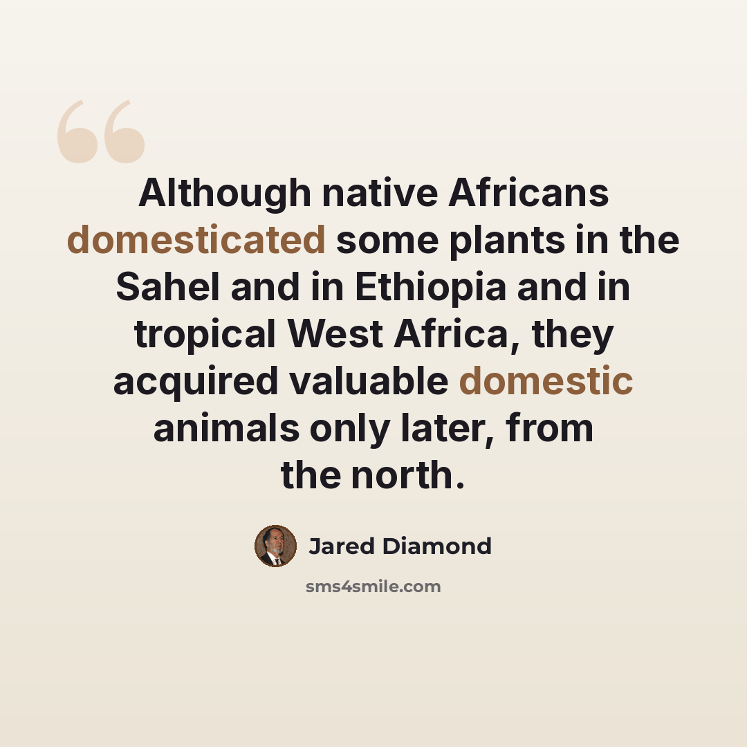 “Although native Africans domesticated some plants in the Sahel and in Ethiopia and in tropical West Africa, they acquired valuable domestic animals only later, from the north.” quote by Jared Diamond