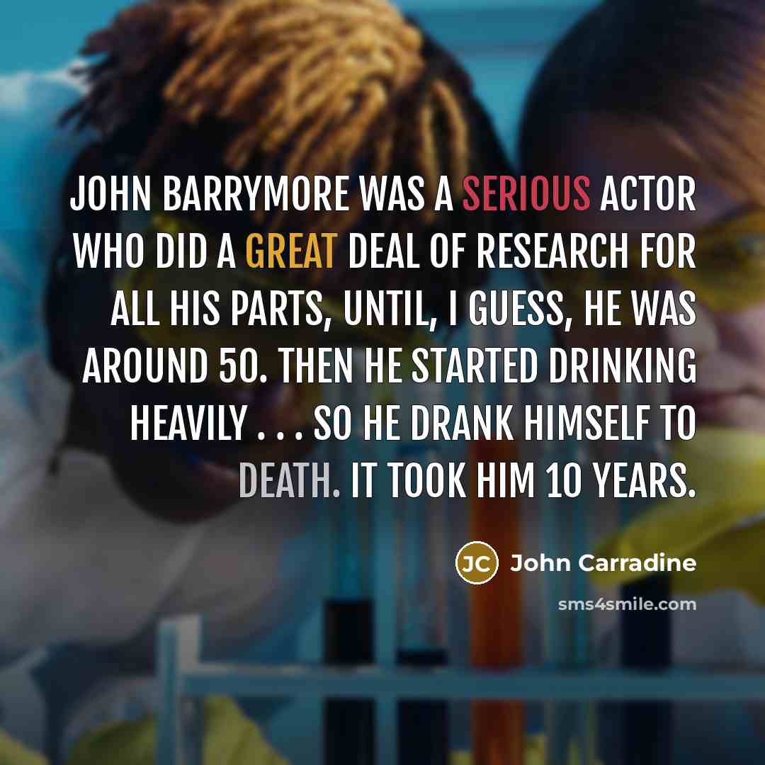 “John Barrymore was a serious actor who did a great deal of research for all his parts, until, I guess, he was around 50. Then he started drinking heavily . . . So he drank himself to death. It took him 10 years.” quote by John Carradine