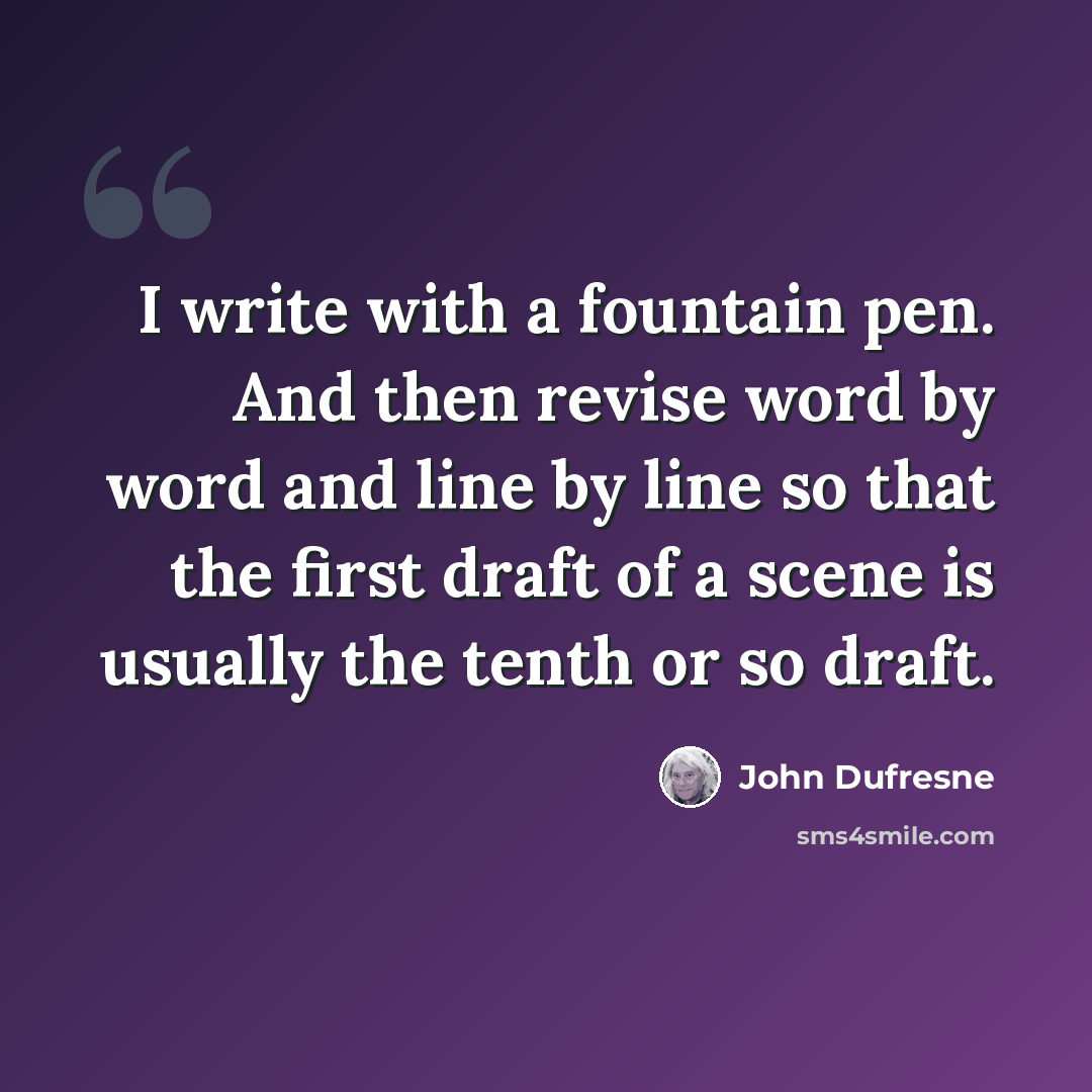 “I write with a fountain pen. And then revise word by word and line by line so that the first draft of a scene is usually the tenth or so draft.” quote by John Dufresne
