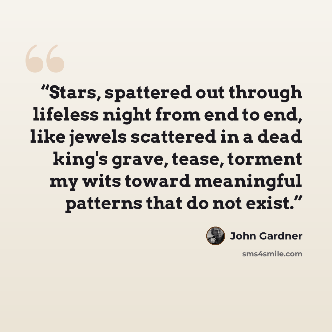 “Stars, spattered out through lifeless night from end to end, like jewels scattered in a dead king's grave, tease, torment my wits toward meaningful patterns that do not exist.” quote by John Gardner