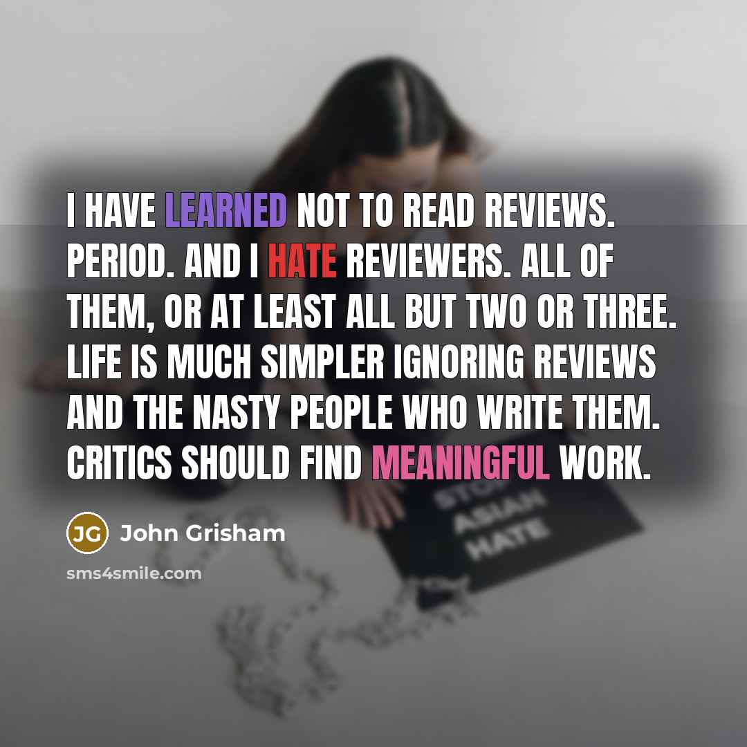“I have learned not to read reviews. Period. And I hate reviewers. All of them, or at least all but two or three. Life is much simpler ignoring reviews and the nasty people who write them. Critics should find meaningful work.” quote by John Grisham