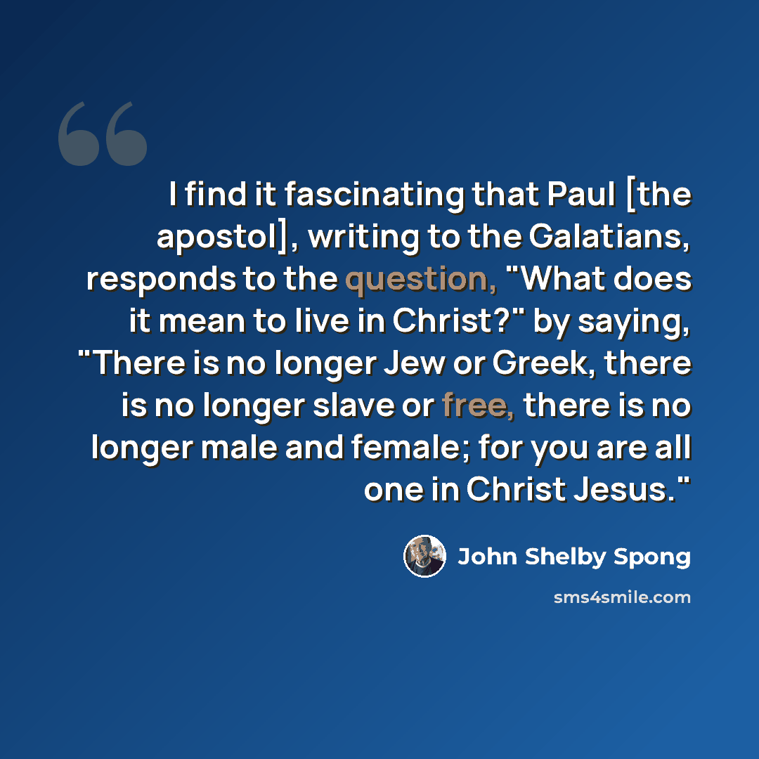 “I find it fascinating that Paul [the apostol], writing to the Galatians, responds to the question, "What does it mean to live in Christ?" by saying, "There is no longer Jew or Greek, there is no longer slave or free, there is no longer male and female; for you are all one in Christ Jesus."” quote by John Shelby Spong