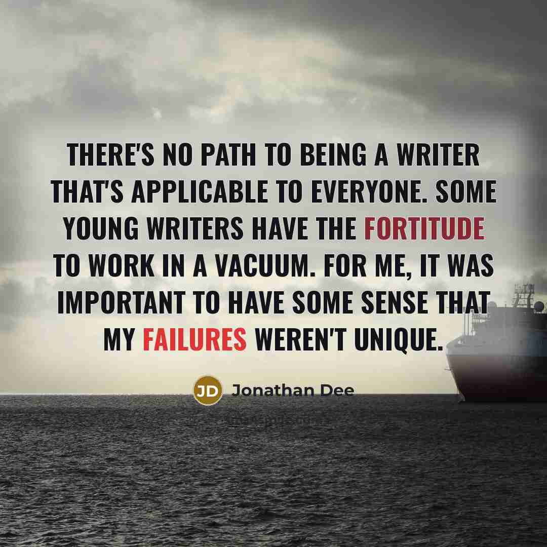“There's no path to being a writer that's applicable to everyone. Some young writers have the fortitude to work in a vacuum. For me, it was important to have some sense that my failures weren't unique.” quote by Jonathan Dee