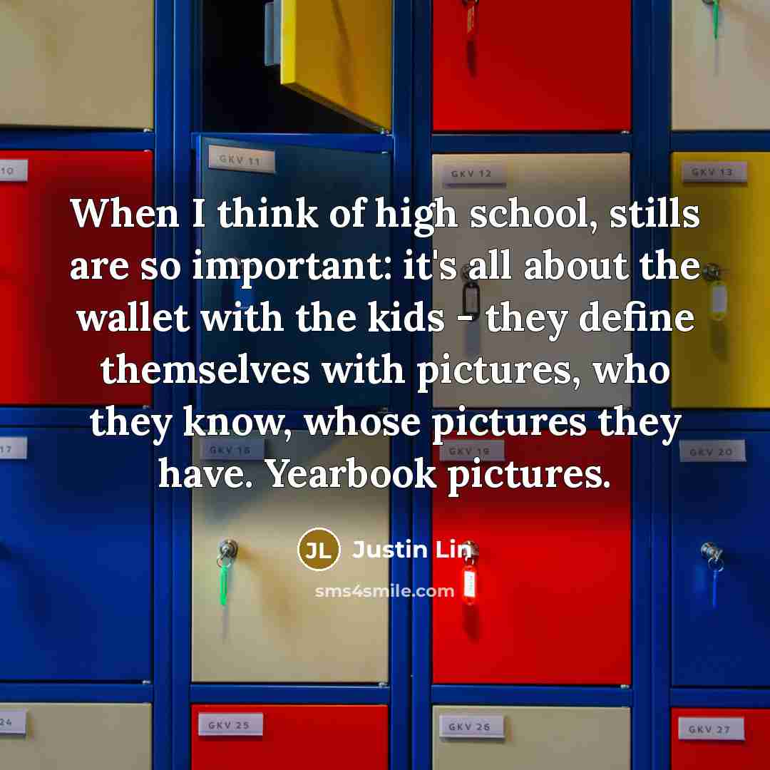 “When I think of high school, stills are so important: it's all about the wallet with the kids - they define themselves with pictures, who they know, whose pictures they have. Yearbook pictures.” quote by Justin Lin