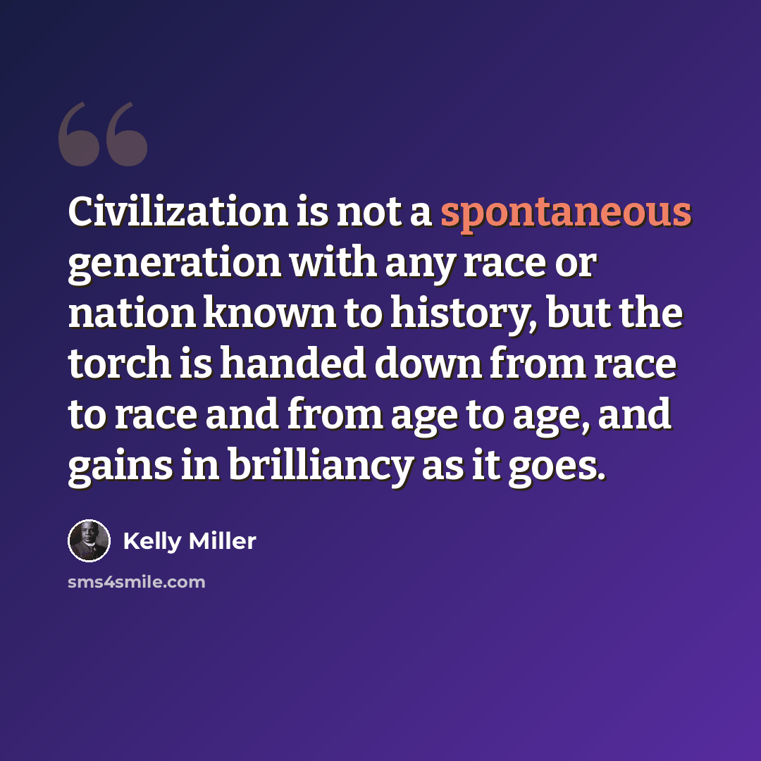 “Civilization is not a spontaneous generation with any race or nation known to history, but the torch is handed down from race to race and from age to age, and gains in brilliancy as it goes.” quote by Kelly Miller