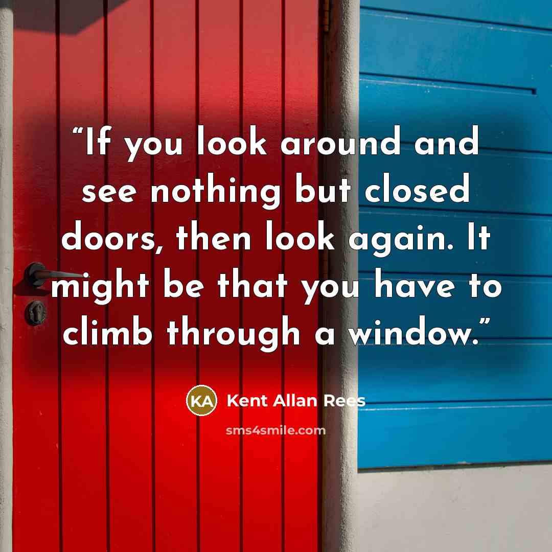 “If you look around and see nothing but closed doors, then look again. It might be that you have to climb through a window.” quote by Kent Allan Rees