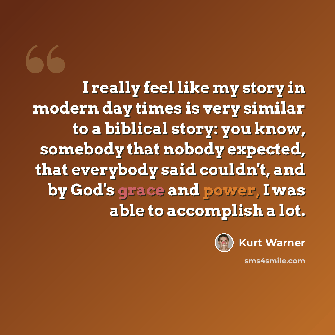 “I really feel like my story in modern day times is very similar to a biblical story: you know, somebody that nobody expected, that everybody said couldn't, and by God's grace and power, I was able to accomplish a lot.” quote by Kurt Warner