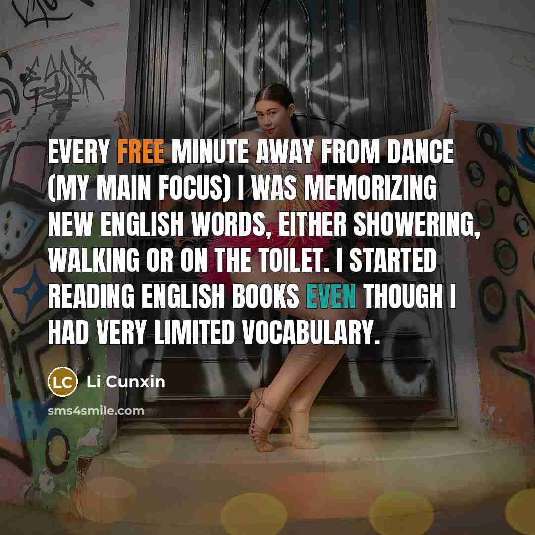 “Every free minute away from dance (my main focus) I was memorizing new English words, either showering, walking or on the toilet. I started reading English books even though I had very limited vocabulary.” quote by Li Cunxin
