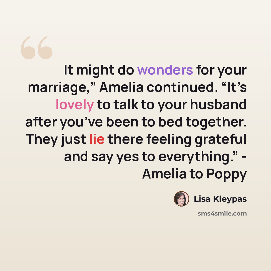“It might do wonders for your marriage,” Amelia continued. “It’s lovely to talk to your husband after you’ve been to bed together. They just lie there feeling grateful and say yes to everything.” - Amelia to Poppy” quote by Lisa Kleypas