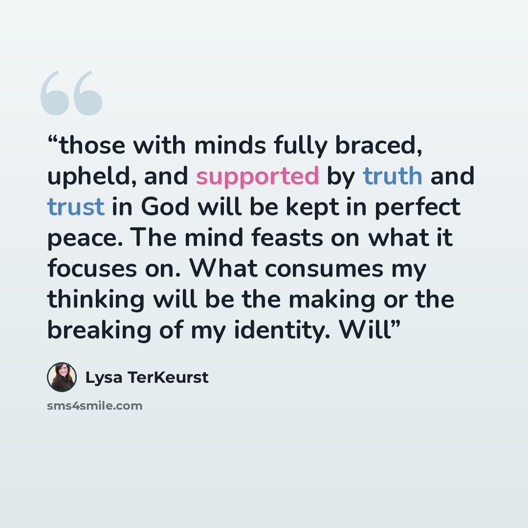 “those with minds fully braced, upheld, and supported by truth and trust in God will be kept in perfect peace. The mind feasts on what it focuses on. What consumes my thinking will be the making or the breaking of my identity. Will” quote by Lysa TerKeurst