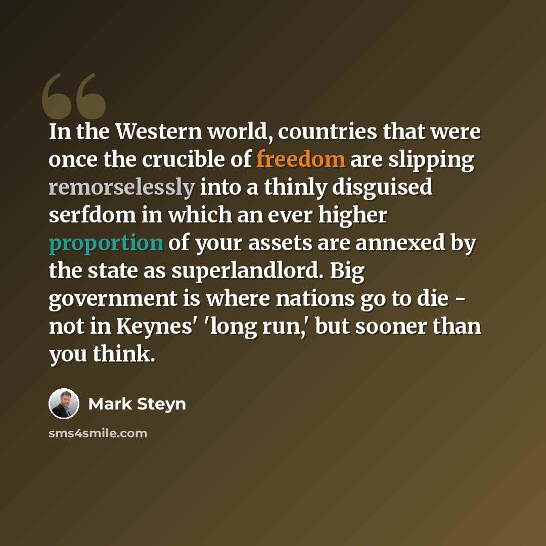 “In the Western world, countries that were once the crucible of freedom are slipping remorselessly into a thinly disguised serfdom in which an ever higher proportion of your assets are annexed by the state as superlandlord. Big government is where nations go to die - not in Keynes' 'long run,' but…” quote by Mark Steyn