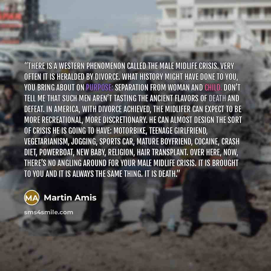 “There is a Western phenomenon called the male midlife crisis. Very often it is heralded by divorce. What history might have done to you, you bring about on purpose: separation from woman and child. Don’t tell me that such men aren’t tasting the ancient flavors of death and defeat. In America, with…” quote by Martin Amis