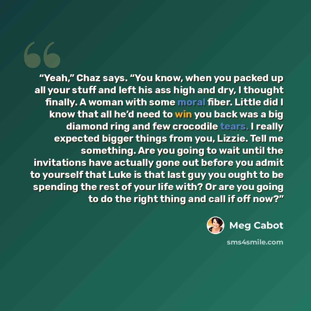 “Yeah,” Chaz says. “You know, when you packed up all your stuff and left his ass high and dry, I thought finally. A woman with some moral fiber. Little did I know that all he’d need to win you back was a big diamond ring and few crocodile tears. I really expected bigger things from you, Lizzie…” quote by Meg Cabot