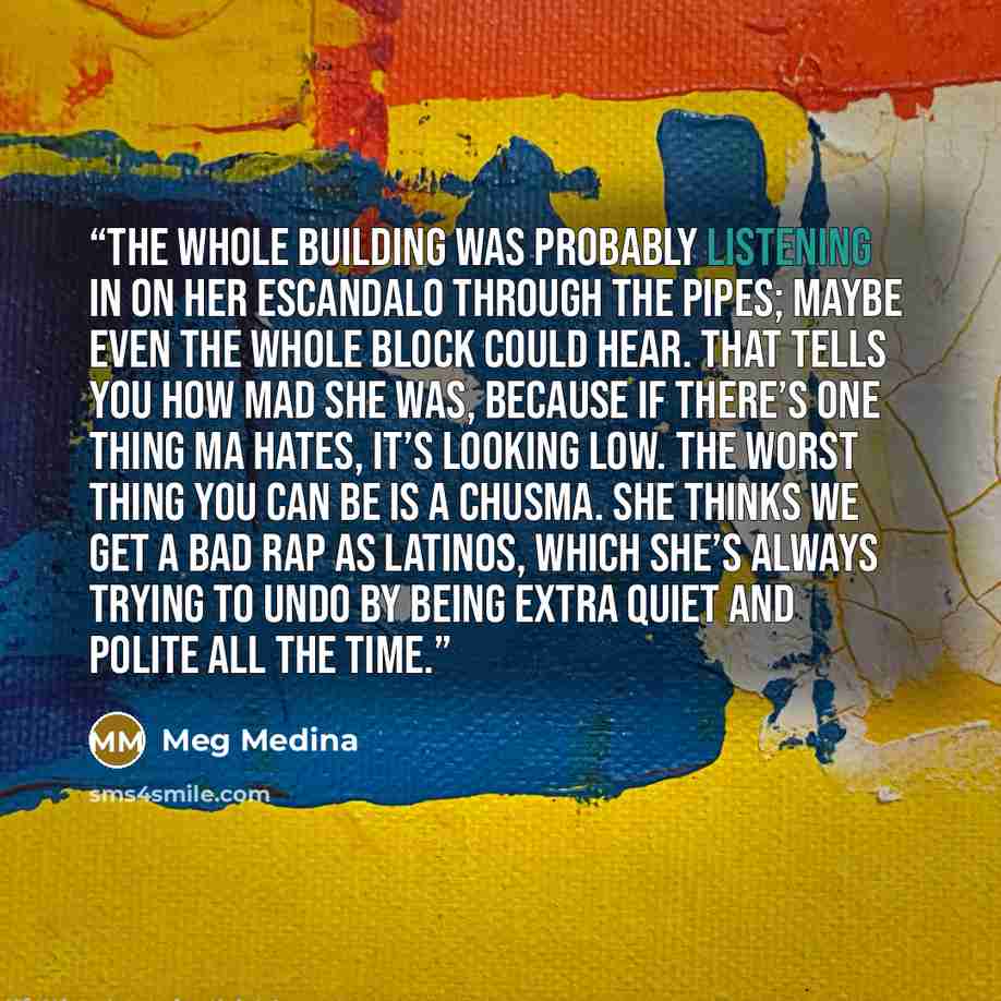 “The whole building was probably listening in on her escandalo through the pipes; maybe even the whole block could hear. That tells you how mad she was, because if there’s one thing Ma hates, it’s looking low. The worst thing you can be is a chusma. She thinks we get a bad rap as Latinos, which…” quote by Meg Medina