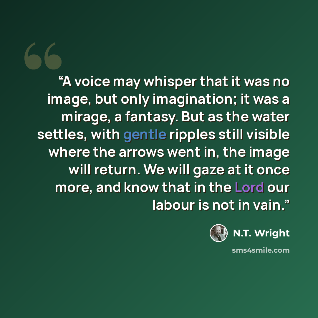 “A voice may whisper that it was no image, but only imagination; it was a mirage, a fantasy. But as the water settles, with gentle ripples still visible where the arrows went in, the image will return. We will gaze at it once more, and know that in the Lord our labour is not in vain.” quote by N.T. Wright