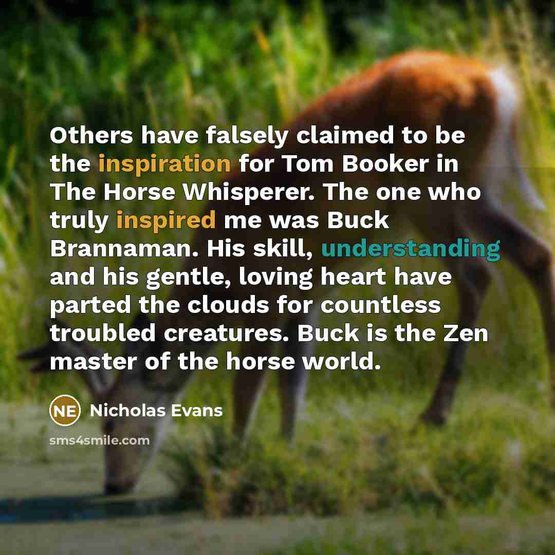 “Others have falsely claimed to be the inspiration for Tom Booker in The Horse Whisperer. The one who truly inspired me was Buck Brannaman. His skill, understanding and his gentle, loving heart have parted the clouds for countless troubled creatures. Buck is the Zen master of the horse world.” quote by Nicholas Evans