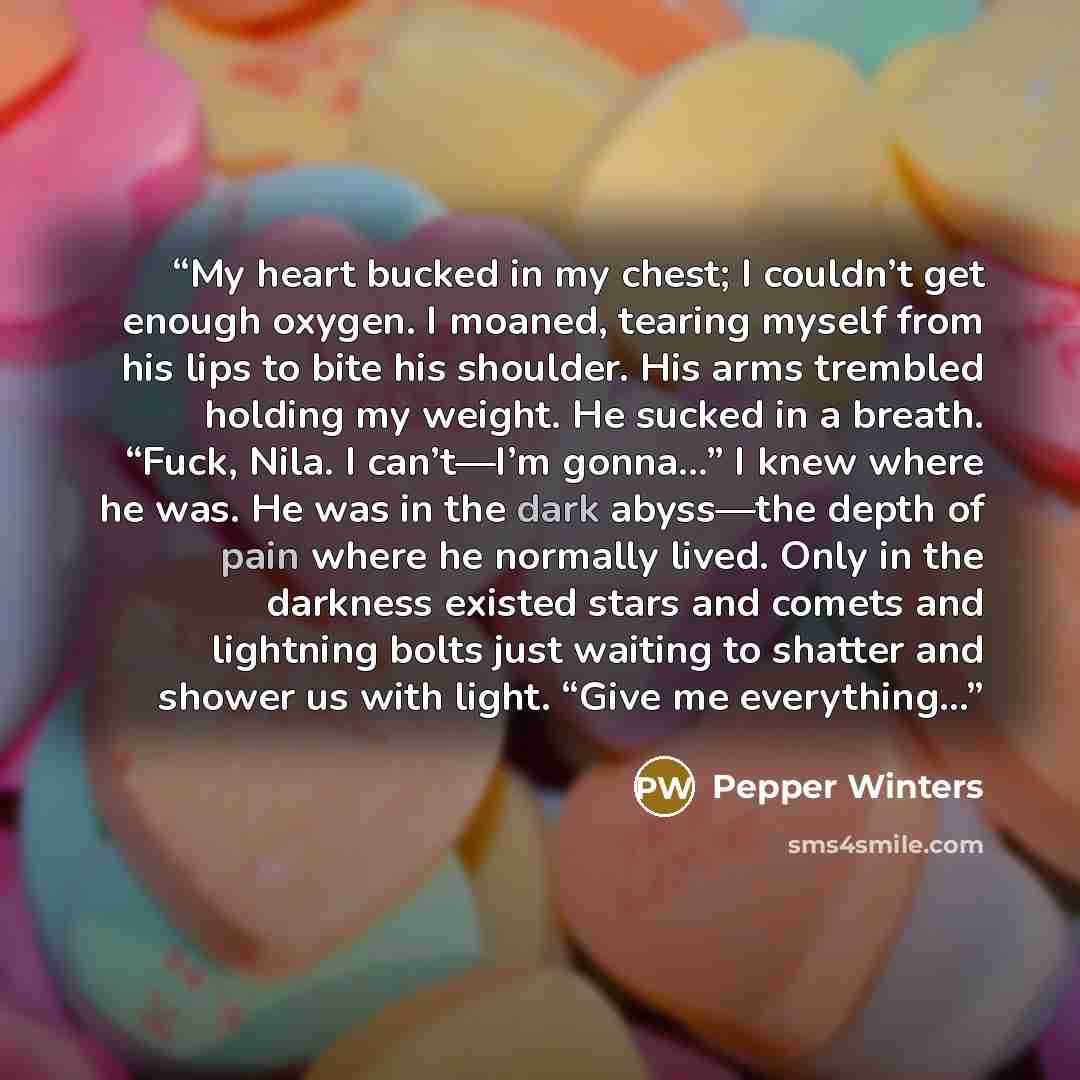 “My heart bucked in my chest; I couldn’t get enough oxygen. I moaned, tearing myself from his lips to bite his shoulder. His arms trembled holding my weight. He sucked in a breath. “Fuck, Nila. I can’t—I’m gonna…” I knew where he was. He was in the dark abyss—the depth of pain where he normally…” quote by Pepper Winters
