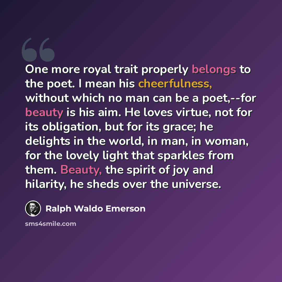 “One more royal trait properly belongs to the poet. I mean his cheerfulness, without which no man can be a poet,--for beauty is his aim. He loves virtue, not for its obligation, but for its grace; he delights in the world, in man, in woman, for the lovely light that sparkles from them. Beauty, the…” quote by Ralph Waldo Emerson